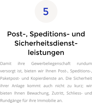 Post-, Speditions- und Sicherheitsdienst-leistungen Damit ihre Gewerbeliegenschaft rundum versorgt ist, bieten wir Ihnen Post-, Speditions-, Paketpost- und Kopierdienste an. Die Sicherheit ihrer Anlage kommt auch nicht zu kurz; wir bieten Ihnen Bewachung, Zutritt, Schliess- und Rundgänge für ihre Immobilie an.   5